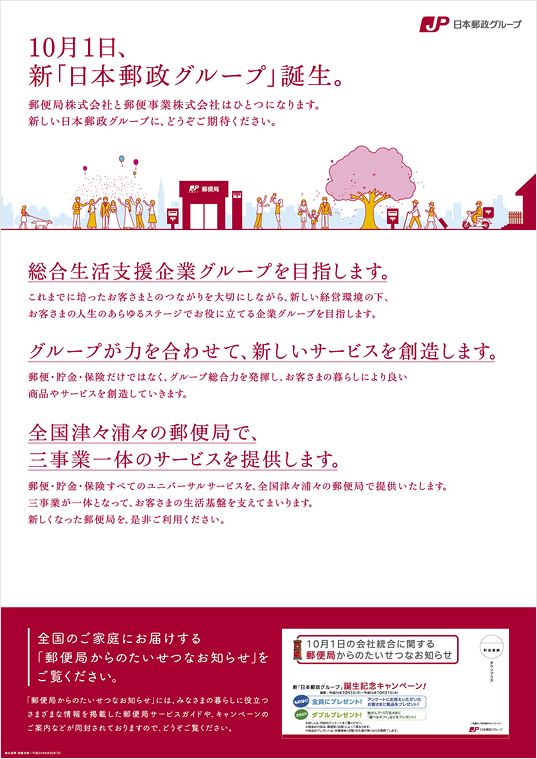 【ポスター　10月1日、新「日本郵政グループ」誕生。】郵便局株式会社と郵便事業株式会社はひとつになります。新しい日本郵政グループに、どうぞご期待ください。統合生活支援企業グループを目指します。これまでに培ったお客さまとのつながりを大切にしながら、新しい経営環境の下、お客さまの人生のあらゆるステージでお役に立てる企業グループを目指します。グループが力を合わせて、新しいサービスを創造します。郵便・貯金・保険だけではなく、グループ総合力を発揮し、お客さまの暮らしにより良い商品やサービスを創造していきます。
全国津々浦々の郵便局で、三事業一体のサービスを提供します。郵便・貯金・保険すべてのユニバーサルサービスを、全国津々浦々の郵便局で提供いたします。三事業が一体となって、お客さまの生活基盤を支えてまいります。新しくなった郵便局を、是非ご利用下さい。